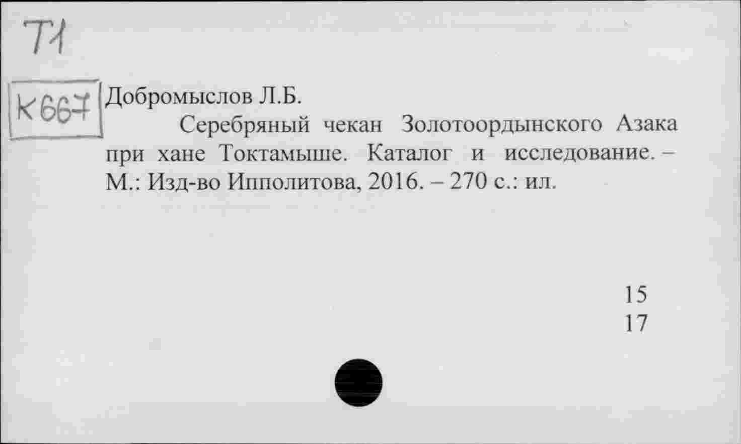 ﻿7-ї
и г- ■ ! Добромыслов Л.Б.
Серебряный чекан Золотоордынского Азака при хане Токтамыше. Каталог и исследование. -М.: Изд-во Ипполитова, 2016. - 270 с.: ил.
15
17